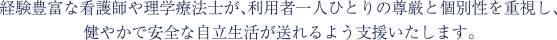経験豊富な看護師や理学療法士が、利用者一人ひとりの尊厳と個別性を重視し、 健やかで安全な自立生活が送れるよう支援いたします。